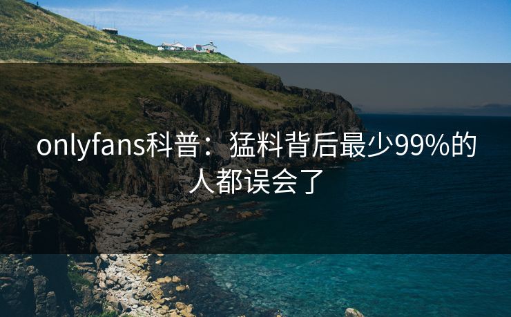 onlyfans科普：猛料背后最少99%的人都误会了