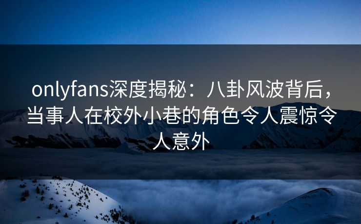 onlyfans深度揭秘：八卦风波背后，当事人在校外小巷的角色令人震惊令人意外