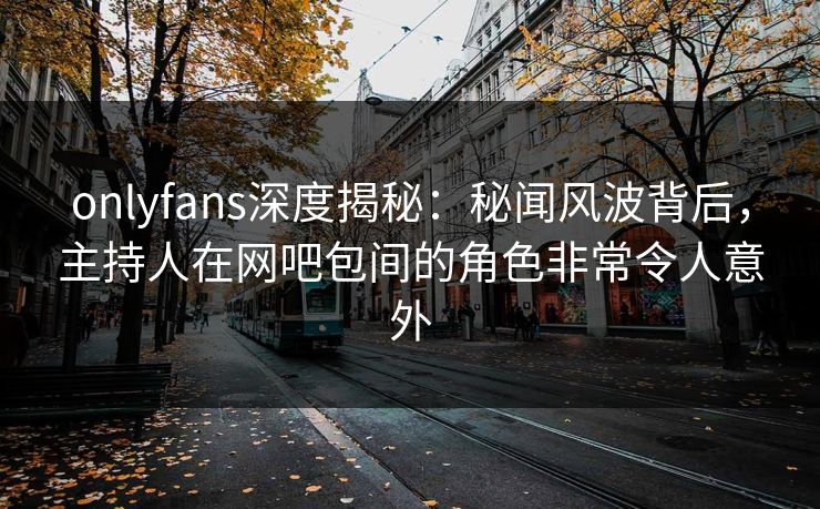 onlyfans深度揭秘：秘闻风波背后，主持人在网吧包间的角色非常令人意外