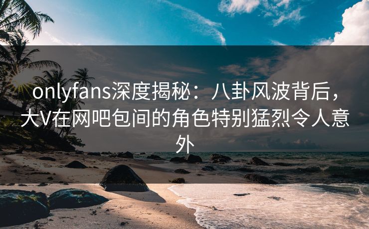 onlyfans深度揭秘：八卦风波背后，大V在网吧包间的角色特别猛烈令人意外