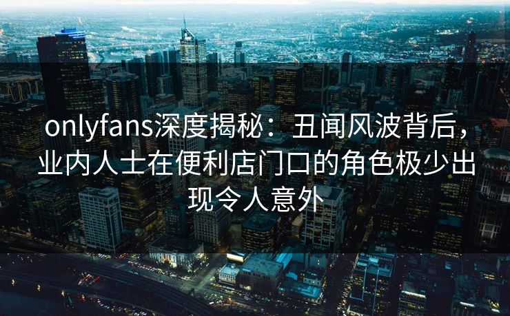 onlyfans深度揭秘：丑闻风波背后，业内人士在便利店门口的角色极少出现令人意外
