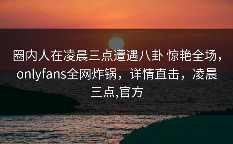 圈内人在凌晨三点遭遇八卦 惊艳全场,onlyfans全网炸锅,详情直击,凌晨三点,官方 圈内人在凌晨三点遭遇八卦 惊艳全场,onlyfans全网炸锅,详情直击,凌晨三点,官方