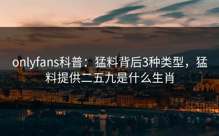 onlyfans科普：猛料背后3种类型，猛料提供二五九是什么生肖