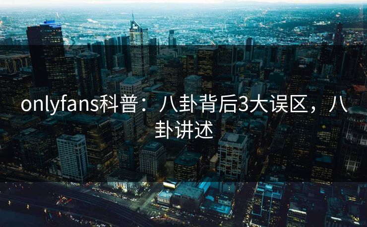 onlyfans科普：八卦背后3大误区，八卦讲述