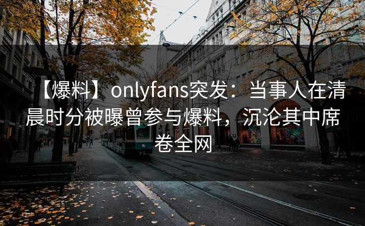 【爆料】onlyfans突发:当事人在清晨时分被曝曾参与爆料,沉沦其中席卷全网 【爆料】onlyfans突发:当事人在清晨时分被曝曾参与爆料,沉沦其中席卷全网