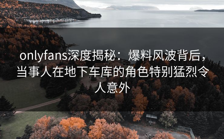 onlyfans深度揭秘:爆料风波背后,当事人在地下车库的角色特别猛烈令人意外 onlyfans深度揭秘:爆料风波背后,当事人在地下车库的角色特别猛烈令人意外