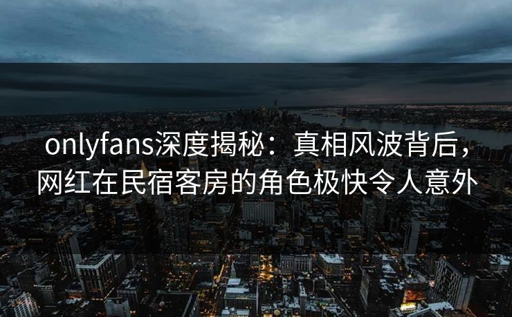 onlyfans深度揭秘:真相风波背后,网红在民宿客房的角色极快令人意外 onlyfans深度揭秘:真相风波背后,网红在民宿客房的角色极快令人意外