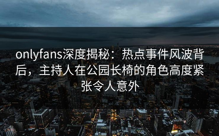 onlyfans深度揭秘:热点事件风波背后,主持人在公园长椅的角色高度紧张令人意外 onlyfans深度揭秘:热点事件风波背后,主持人在公园长椅的角色高度紧张令人意外