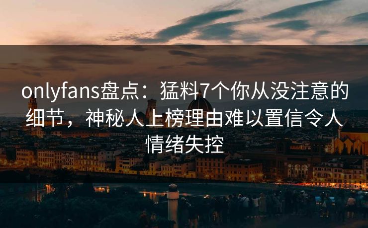 onlyfans盘点:猛料7个你从没注意的细节,神秘人上榜理由难以置信令人情绪失控 onlyfans盘点:猛料7个你从没注意的细节,神秘人上榜理由难以置信令人情绪失控