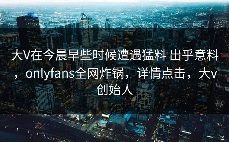 大V在今晨早些时候遭遇猛料 出乎意料,onlyfans全网炸锅,详情点击,大v创始人 大V在今晨早些时候遭遇猛料 出乎意料,onlyfans全网炸锅,详情点击,大v创始人