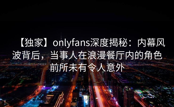 【独家】onlyfans深度揭秘:内幕风波背后,当事人在浪漫餐厅内的角色前所未有令人意外 【独家】onlyfans深度揭秘:内幕风波背后,当事人在浪漫餐厅内的角色前所未有令人意外
