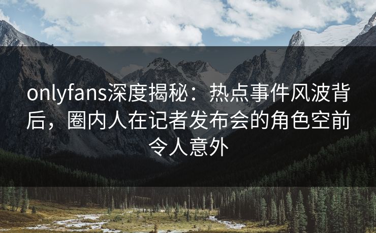 onlyfans深度揭秘：热点事件风波背后，圈内人在记者发布会的角色空前令人意外