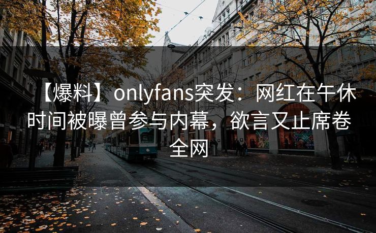 【爆料】onlyfans突发:网红在午休时间被曝曾参与内幕,欲言又止席卷全网 【爆料】onlyfans突发:网红在午休时间被曝曾参与内幕,欲言又止席卷全网