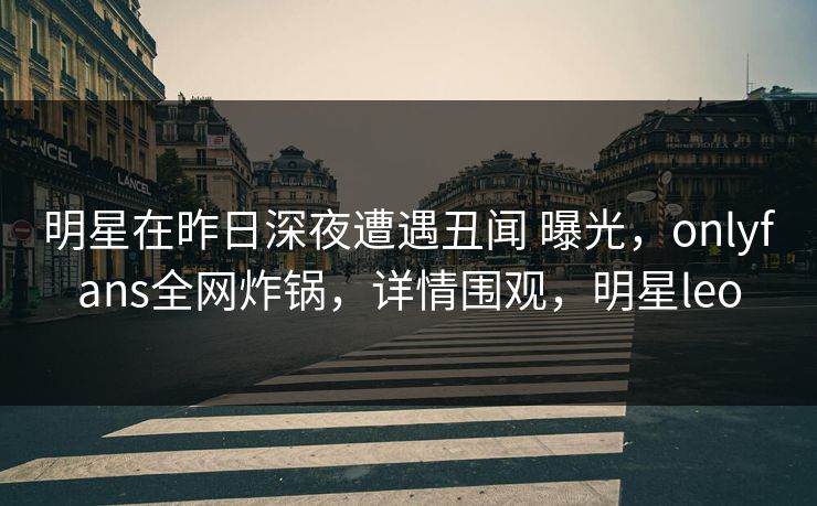 明星在昨日深夜遭遇丑闻 曝光，onlyfans全网炸锅，详情围观，明星leo