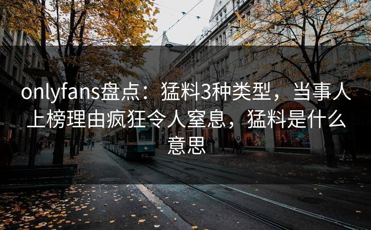 onlyfans盘点：猛料3种类型，当事人上榜理由疯狂令人窒息，猛料是什么意思