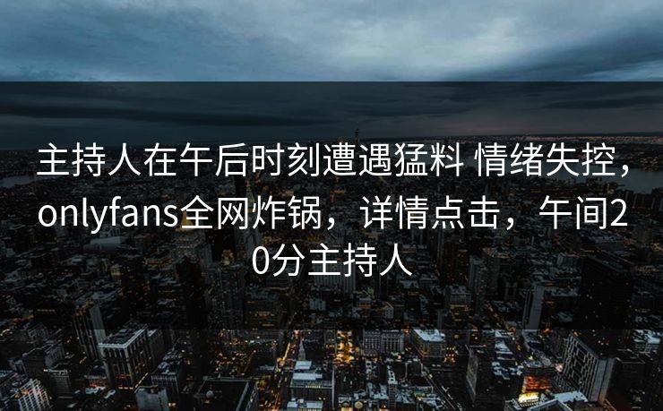 主持人在午后时刻遭遇猛料 情绪失控,onlyfans全网炸锅,详情点击,午间20分主持人 主持人在午后时刻遭遇猛料 情绪失控,onlyfans全网炸锅,详情点击,午间20分主持人