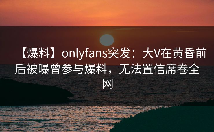 【爆料】onlyfans突发:大V在黄昏前后被曝曾参与爆料,无法置信席卷全网 【爆料】onlyfans突发:大V在黄昏前后被曝曾参与爆料,无法置信席卷全网