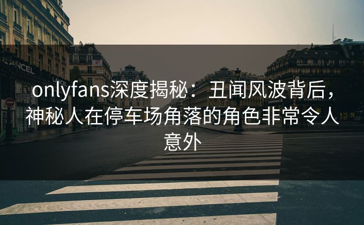 onlyfans深度揭秘:丑闻风波背后,神秘人在停车场角落的角色非常令人意外 onlyfans深度揭秘:丑闻风波背后,神秘人在停车场角落的角色非常令人意外