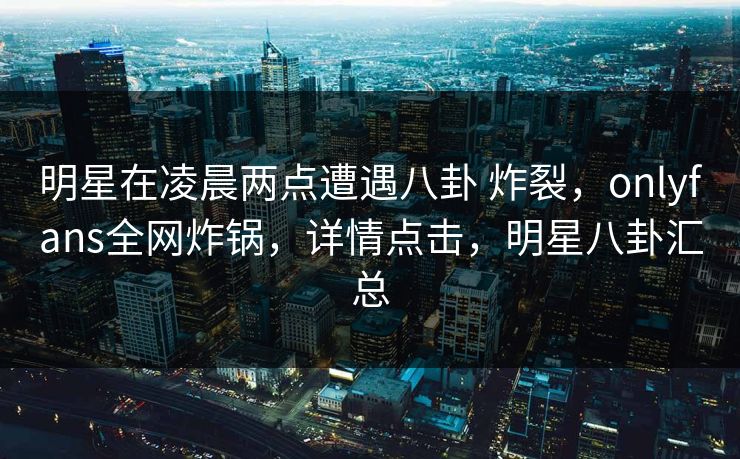 明星在凌晨两点遭遇八卦 炸裂，onlyfans全网炸锅，详情点击，明星八卦汇总