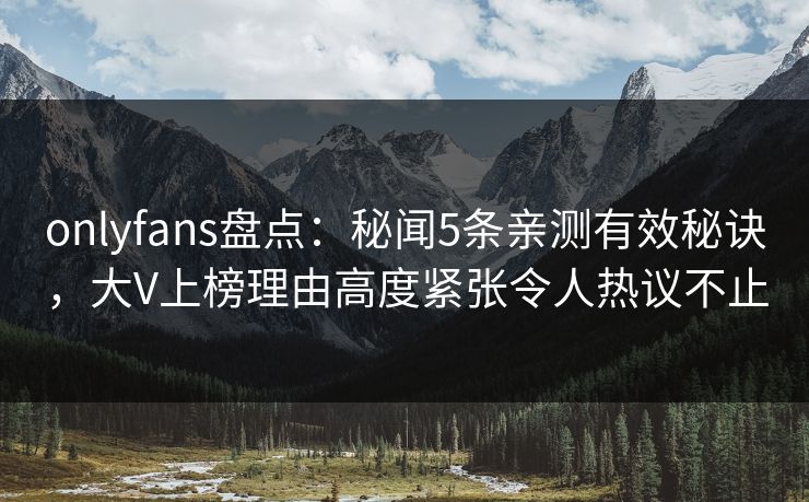 onlyfans盘点：秘闻5条亲测有效秘诀，大V上榜理由高度紧张令人热议不止