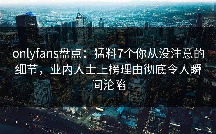 onlyfans盘点：猛料7个你从没注意的细节，业内人士上榜理由彻底令人瞬间沦陷