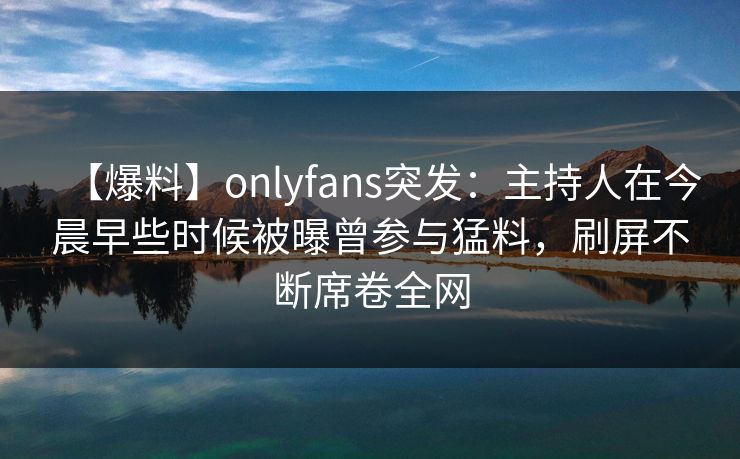 【爆料】onlyfans突发:主持人在今晨早些时候被曝曾参与猛料,刷屏不断席卷全网 【爆料】onlyfans突发:主持人在今晨早些时候被曝曾参与猛料,刷屏不断席卷全网