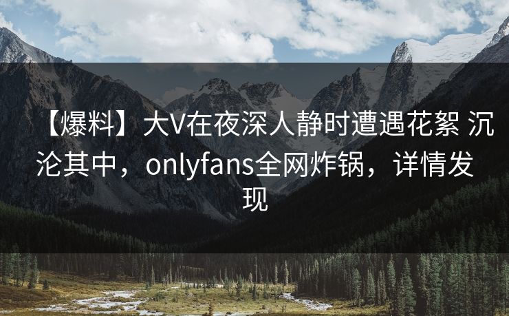【爆料】大V在夜深人静时遭遇花絮 沉沦其中，onlyfans全网炸锅，详情发现