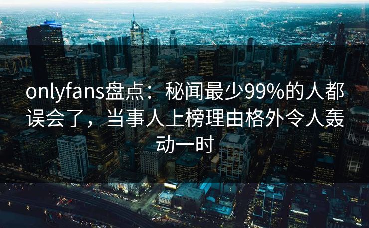 onlyfans盘点:秘闻最少99%的人都误会了,当事人上榜理由格外令人轰动一时 onlyfans盘点:秘闻最少99%的人都误会了,当事人上榜理由格外令人轰动一时