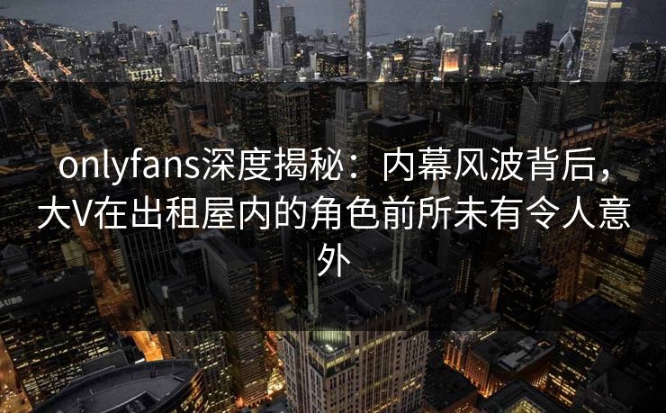 onlyfans深度揭秘：内幕风波背后，大V在出租屋内的角色前所未有令人意外