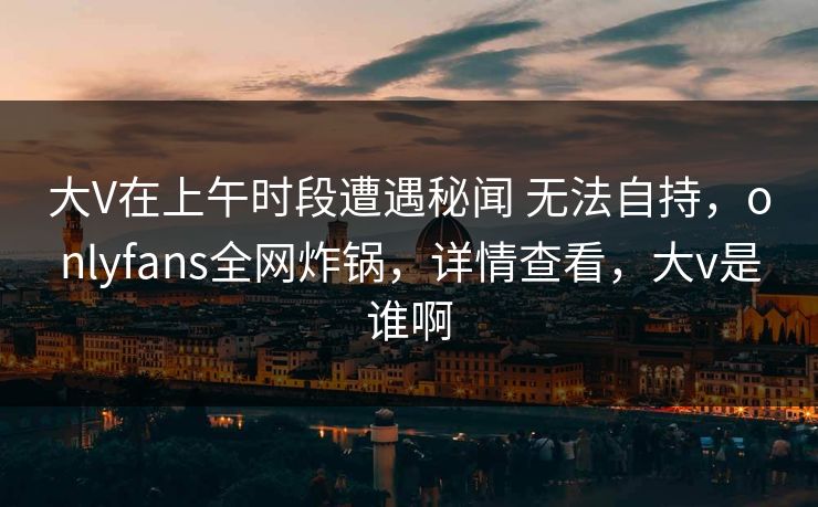大V在上午时段遭遇秘闻 无法自持,onlyfans全网炸锅,详情查看,大v是谁啊 大V在上午时段遭遇秘闻 无法自持,onlyfans全网炸锅,详情查看,大v是谁啊