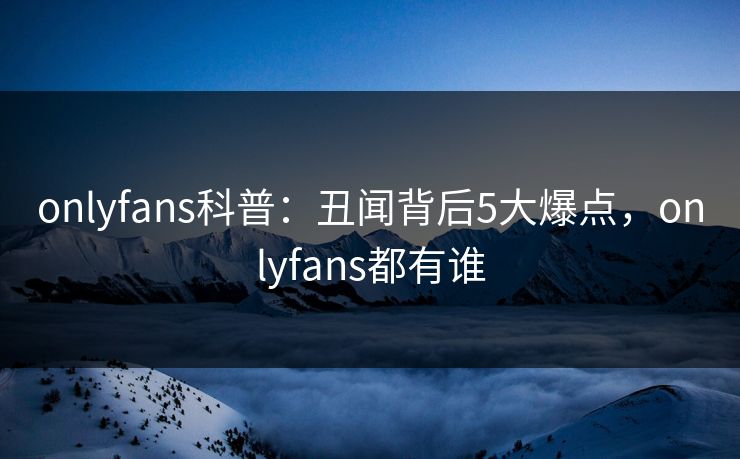 onlyfans科普：丑闻背后5大爆点，onlyfans都有谁