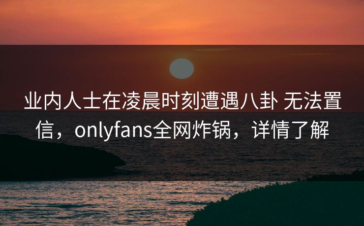 业内人士在凌晨时刻遭遇八卦 无法置信,onlyfans全网炸锅,详情了解 业内人士在凌晨时刻遭遇八卦 无法置信,onlyfans全网炸锅,详情了解