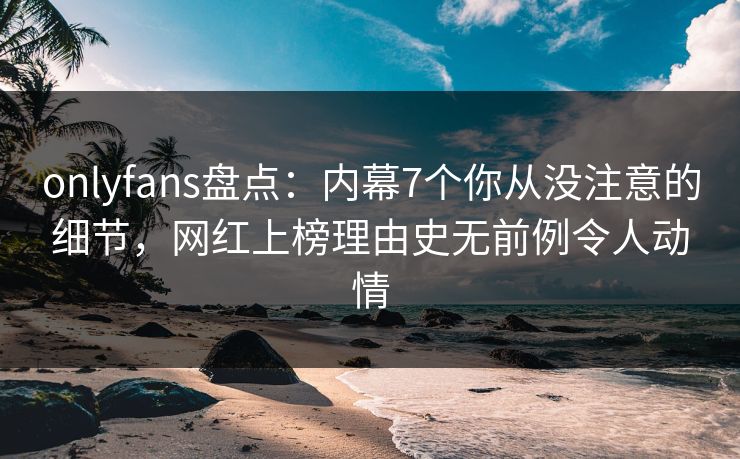 onlyfans盘点：内幕7个你从没注意的细节，网红上榜理由史无前例令人动情