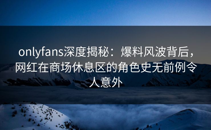 onlyfans深度揭秘：爆料风波背后，网红在商场休息区的角色史无前例令人意外
