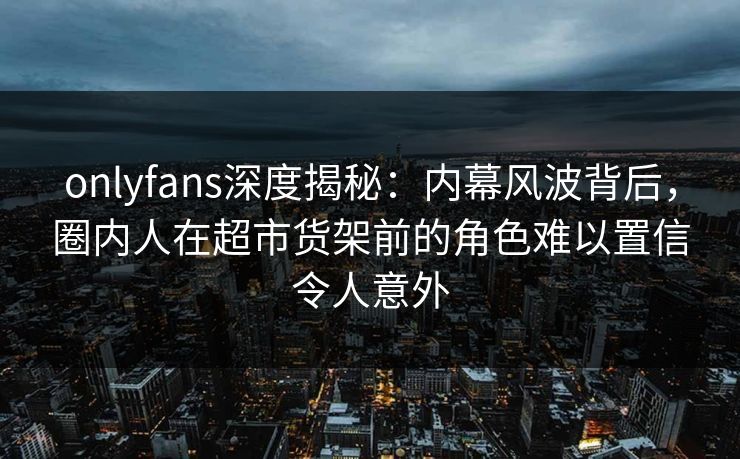 onlyfans深度揭秘：内幕风波背后，圈内人在超市货架前的角色难以置信令人意外