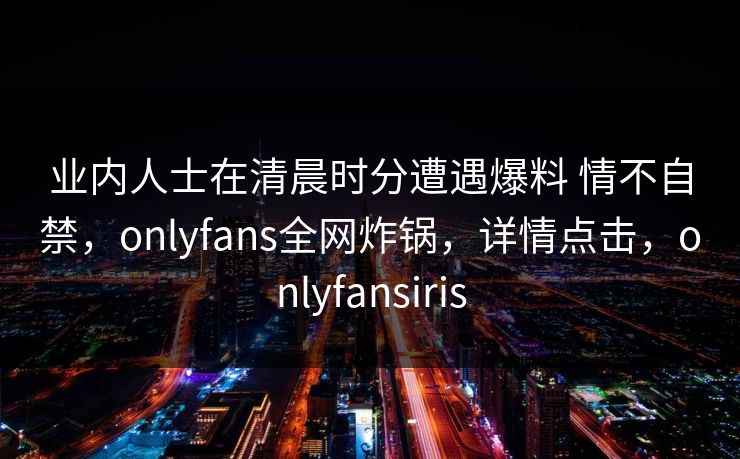业内人士在清晨时分遭遇爆料 情不自禁,onlyfans全网炸锅,详情点击,onlyfansiris 业内人士在清晨时分遭遇爆料 情不自禁,onlyfans全网炸锅,详情点击,onlyfansiris