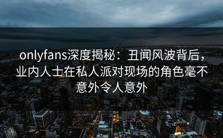 onlyfans深度揭秘：丑闻风波背后，业内人士在私人派对现场的角色毫不意外令人意外