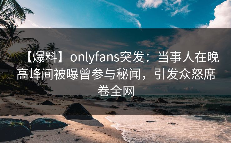 【爆料】onlyfans突发:当事人在晚高峰间被曝曾参与秘闻,引发众怒席卷全网 【爆料】onlyfans突发:当事人在晚高峰间被曝曾参与秘闻,引发众怒席卷全网