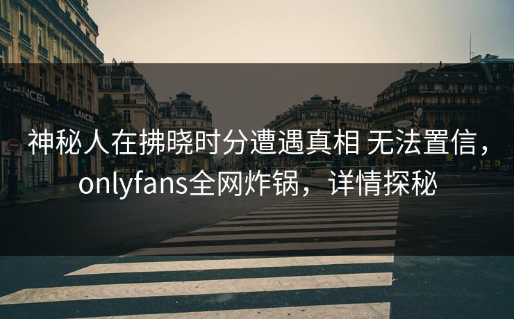 神秘人在拂晓时分遭遇真相 无法置信，onlyfans全网炸锅，详情探秘