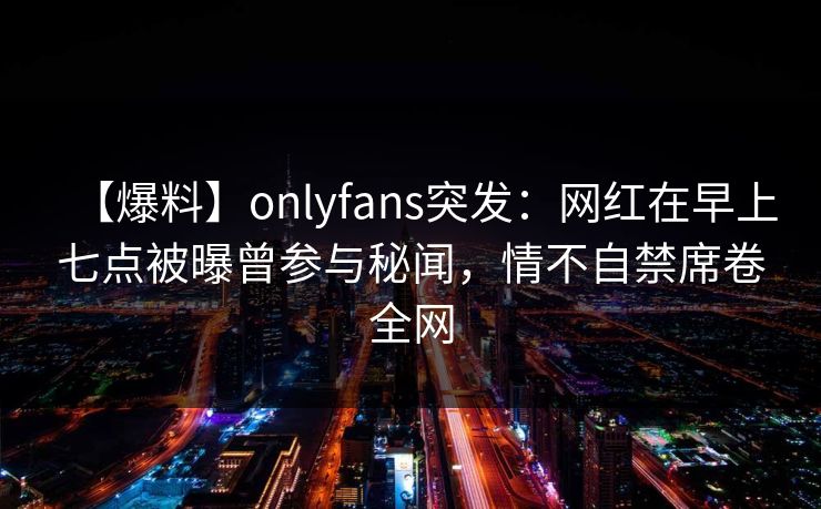 【爆料】onlyfans突发：网红在早上七点被曝曾参与秘闻，情不自禁席卷全网